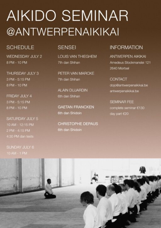 Aikido Seminar at Antwerpenaikikai 2.07.25 until 06.07.2025 Teachers: Louis van Thieghem Shihan 7th dan Peter van Marcke Shihan 7th dan Alain Dujardin 6th dan Shihan Gaetan Francken 6th dan Shidoin Christophe Depaus 6th dan shidoin Wednesday 02.07.25 8pm - 10 pm thursday 03.07.2025 friday 04.07.2025 3 pm - 5.15 pm & 8 pm - 10 pm saturday 06.07.2025 10 am - 12.15 pm & 2pm - 4.15pm & 4-30 pm dan tests sunday 06.07.2025 10am - 1pm contact: dojo@antwerpenaikikai.be location: Antwerpen Aikikai, Amedeus Stockmanslei 121, 2640 Mortsel fees: complete seminar 130€, day fee 20€