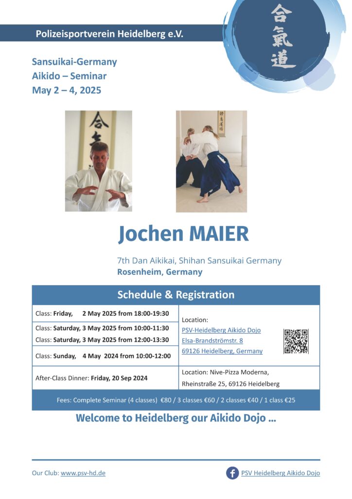 Aikido Seminar with Jochen Maier Shihan 7th dan in Polizeisportverein Heidelberg e.V. 02.05.2025 - 04.05.2025 Friday 02.05.25 18:00 - 19:00 Saturday 03.05.2025 10:00 - 11:30 & 12:00 - 13:00 Sunday 04.05.2025: 10:00 - 12:00 After Class dinner friday 02.05.2025 Location Nive-Pizza Moderna, Rheinstr. 25, 69126 Heidelberg Fees: 4 classes 80€, 3 classes 60€, 2 classes 40€, 1 class 25€ location: PSV Heidelberg Aikido Dojo, Elsa-Brandströmerstr. 8, 69126 Heidelberg