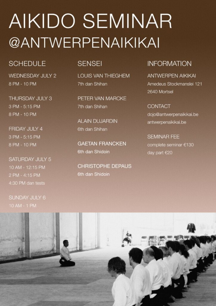 Aikido Seminar at Antwerpenaikikai 2.07.25 until 06.07.2025 Teachers: Louis van Thieghem Shihan 7th dan Peter van Marcke Shihan 7th dan Alain Dujardin 6th dan Shihan Gaetan Francken 6th dan Shidoin Christophe Depaus 6th dan shidoin Wednesday 02.07.25 8pm - 10 pm thursday 03.07.2025 friday 04.07.2025 3 pm - 5.15 pm & 8 pm - 10 pm saturday 06.07.2025 10 am - 12.15 pm & 2pm - 4.15pm & 4-30 pm dan tests sunday 06.07.2025 10am - 1pm contact: dojo@antwerpenaikikai.be location: Antwerpen Aikikai, Amedeus Stockmanslei 121, 2640 Mortsel fees: complete seminar 130€, day fee 20€